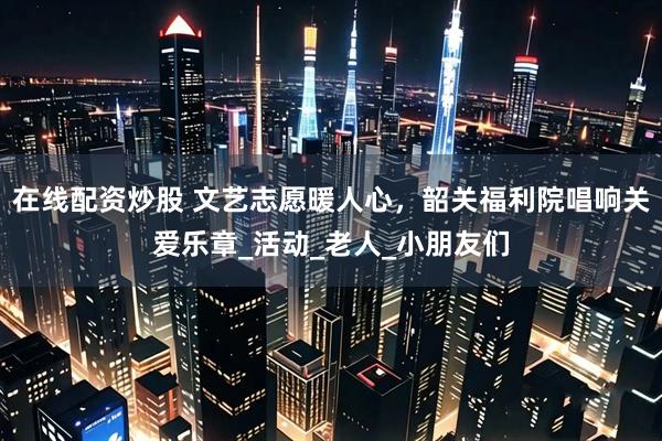 在线配资炒股 文艺志愿暖人心，韶关福利院唱响关爱乐章_活动_老人_小朋友们