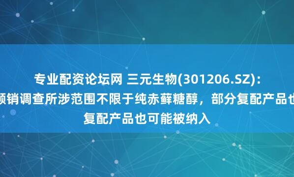 专业配资论坛网 三元生物(301206.SZ)：本次美国反倾销调查所涉范围不限于纯赤藓糖醇，部分复配产品也可能被纳入