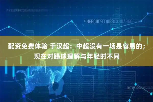 配资免费体验 于汉超：中超没有一场是容易的；现在对踢球理解与年轻时不同