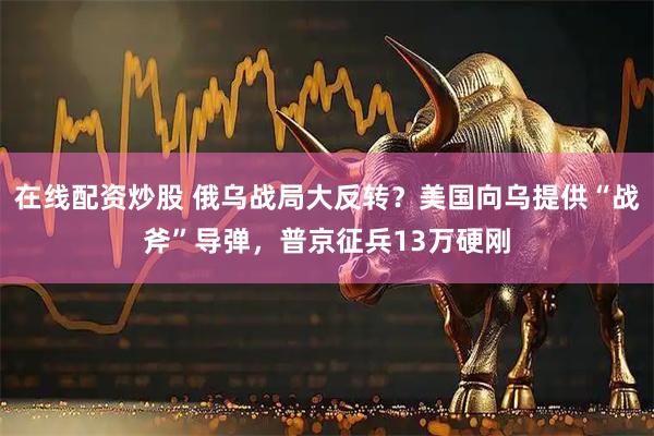 在线配资炒股 俄乌战局大反转？美国向乌提供“战斧”导弹，普京征兵13万硬刚