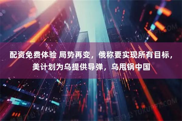 配资免费体验 局势再变，俄称要实现所有目标，美计划为乌提供导弹，乌甩锅中国