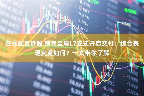 在线配资炒股 别克至境L7正式开启交付：综合表现究竟如何？一文带你了解