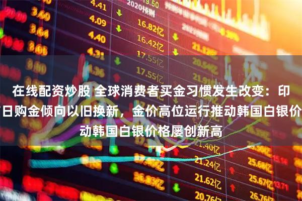 在线配资炒股 全球消费者买金习惯发生改变：印度消费者节日购金倾向以旧换新，金价高位运行推动韩国白银价格屡创新高