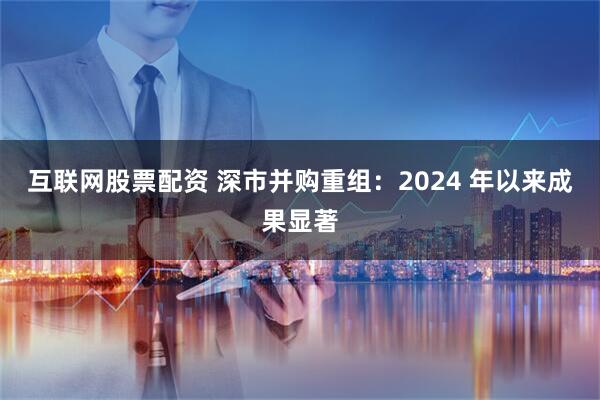 互联网股票配资 深市并购重组：2024 年以来成果显著