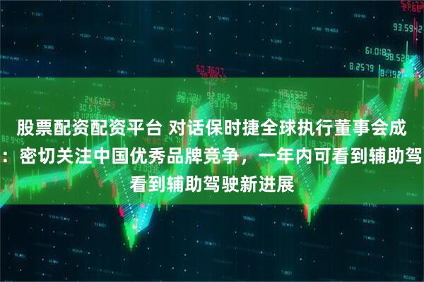 股票配资配资平台 对话保时捷全球执行董事会成员夏恪涵：密切关注中国优秀品牌竞争，一年内可看到辅助驾驶新进展