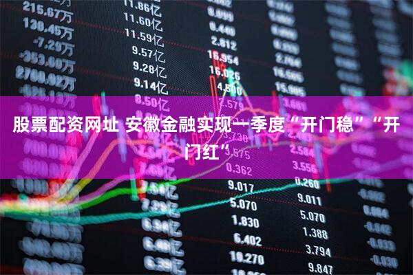 股票配资网址 安徽金融实现一季度“开门稳”“开门红”