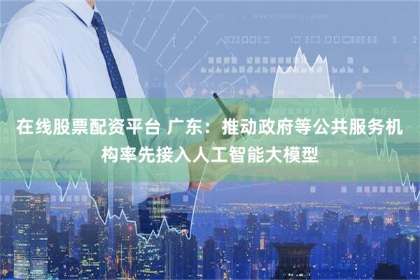 在线股票配资平台 广东：推动政府等公共服务机构率先接入人工智能大模型