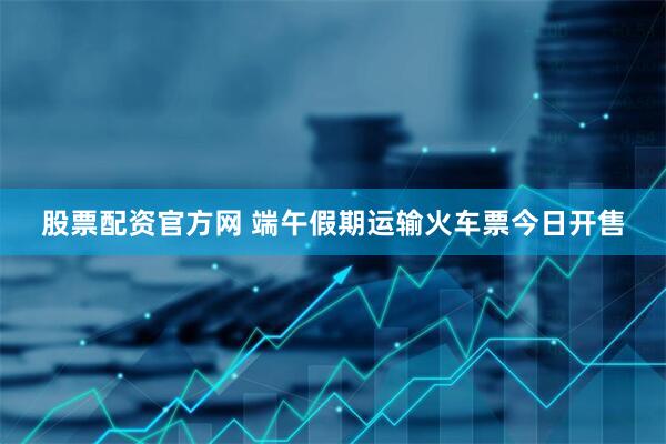 股票配资官方网 端午假期运输火车票今日开售