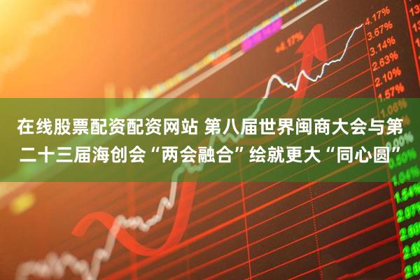 在线股票配资配资网站 第八届世界闽商大会与第二十三届海创会“两会融合”绘就更大“同心圆”