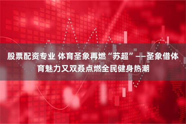 股票配资专业 体育圣象再燃“苏超”——圣象借体育魅力又双叒点燃全民健身热潮
