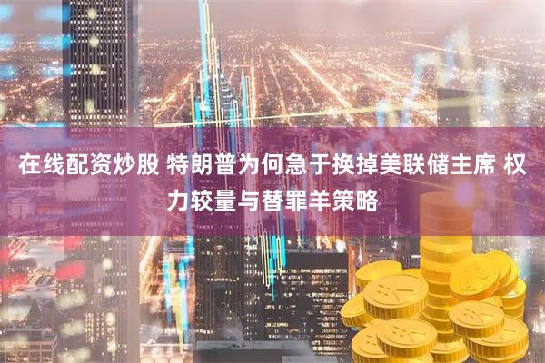在线配资炒股 特朗普为何急于换掉美联储主席 权力较量与替罪羊策略