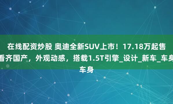 在线配资炒股 奥迪全新SUV上市！17.18万起售看齐国产，外观动感，搭载1.5T引擎_设计_新车_车身