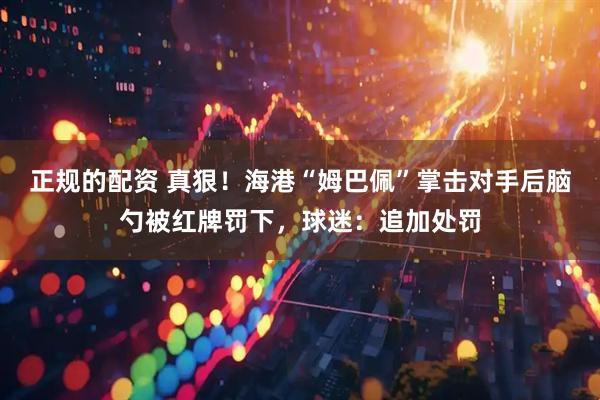 正规的配资 真狠！海港“姆巴佩”掌击对手后脑勺被红牌罚下，球迷：追加处罚