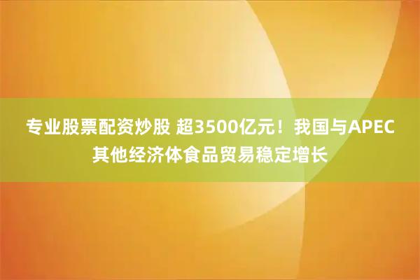 专业股票配资炒股 超3500亿元！我国与APEC其他经济体食品贸易稳定增长
