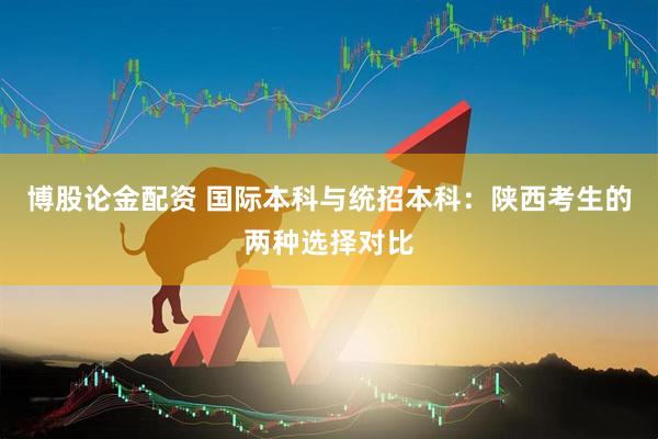 博股论金配资 国际本科与统招本科：陕西考生的两种选择对比