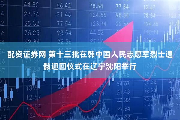 配资证券网 第十三批在韩中国人民志愿军烈士遗骸迎回仪式在辽宁沈阳举行