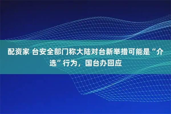 配资家 台安全部门称大陆对台新举措可能是“介选”行为，国台办回应